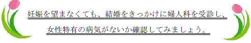 妊娠を望まなくても、結婚をきっかけに婦人科を受診し、女性特有の病気がないか確認してみましょう。